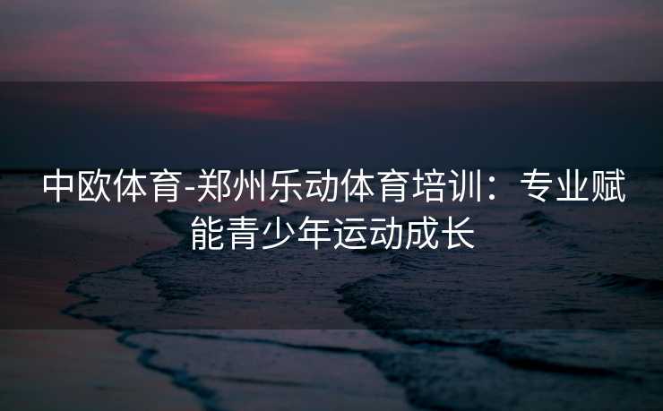 中欧体育-郑州乐动体育培训：专业赋能青少年运动成长