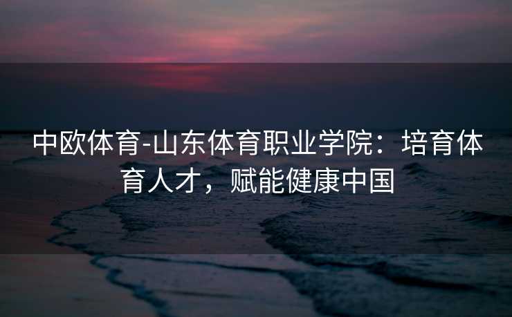 中欧体育-山东体育职业学院：培育体育人才，赋能健康中国