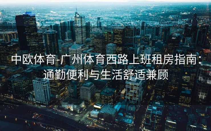 中欧体育-广州体育西路上班租房指南：通勤便利与生活舒适兼顾