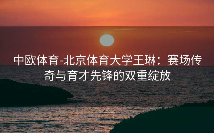 中欧体育-北京体育大学王琳：赛场传奇与育才先锋的双重绽放