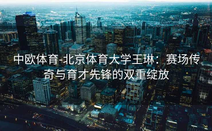 中欧体育-北京体育大学王琳：赛场传奇与育才先锋的双重绽放