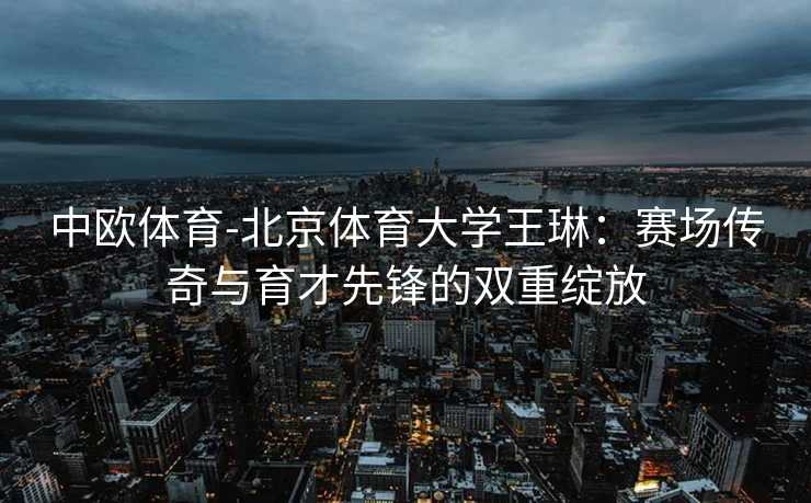 中欧体育-北京体育大学王琳：赛场传奇与育才先锋的双重绽放