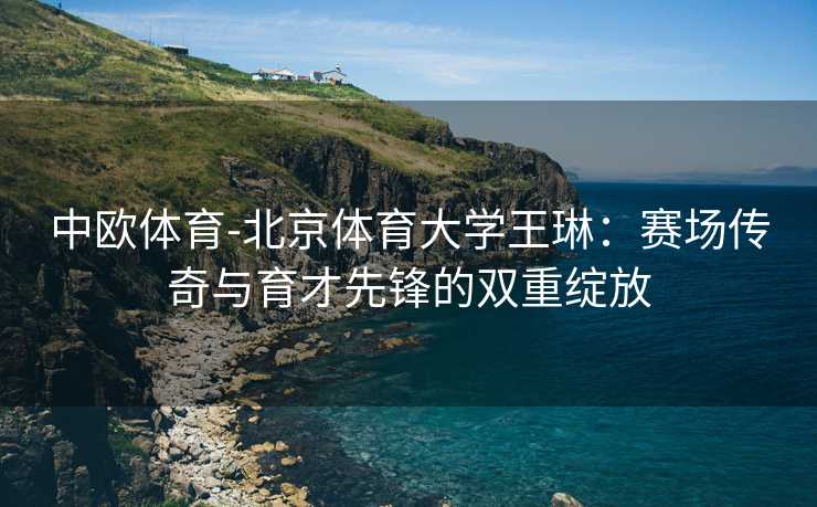中欧体育-北京体育大学王琳：赛场传奇与育才先锋的双重绽放