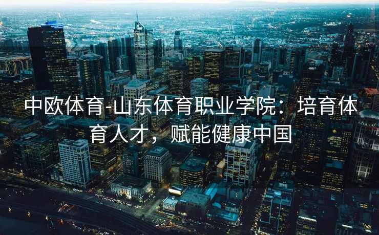 中欧体育-山东体育职业学院：培育体育人才，赋能健康中国