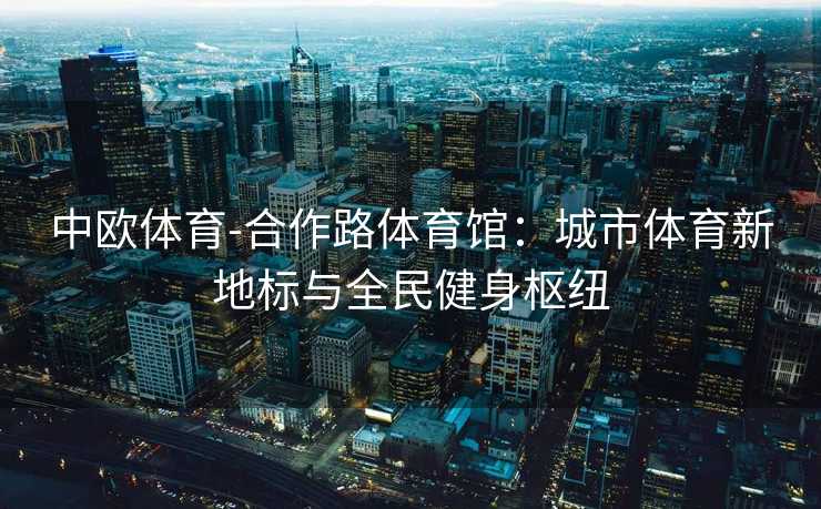 中欧体育-合作路体育馆：城市体育新地标与全民健身枢纽