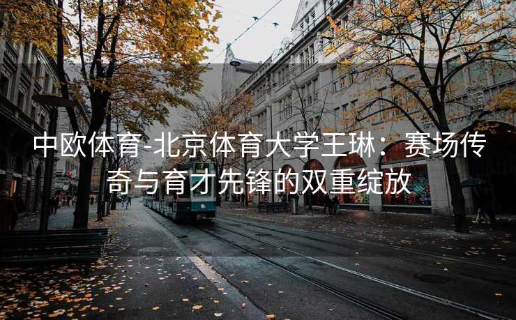 中欧体育-北京体育大学王琳：赛场传奇与育才先锋的双重绽放