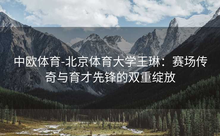 中欧体育-北京体育大学王琳：赛场传奇与育才先锋的双重绽放