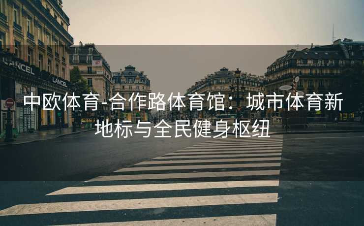 中欧体育-合作路体育馆：城市体育新地标与全民健身枢纽