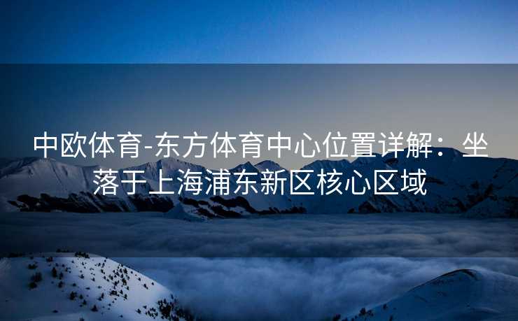 中欧体育-东方体育中心位置详解：坐落于上海浦东新区核心区域