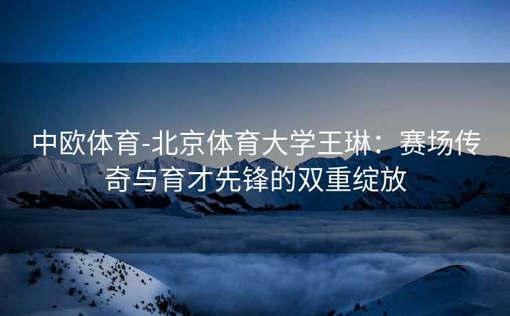 中欧体育-北京体育大学王琳：赛场传奇与育才先锋的双重绽放