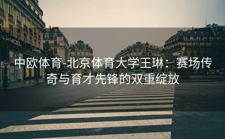 中欧体育-北京体育大学王琳：赛场传奇与育才先锋的双重绽放