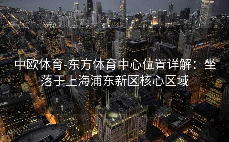 中欧体育-东方体育中心位置详解：坐落于上海浦东新区核心区域