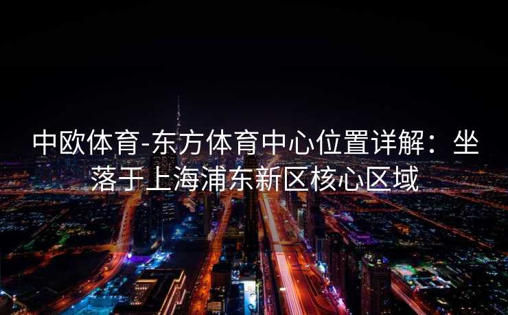 中欧体育-东方体育中心位置详解：坐落于上海浦东新区核心区域