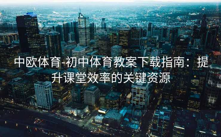 中欧体育-初中体育教案下载指南：提升课堂效率的关键资源