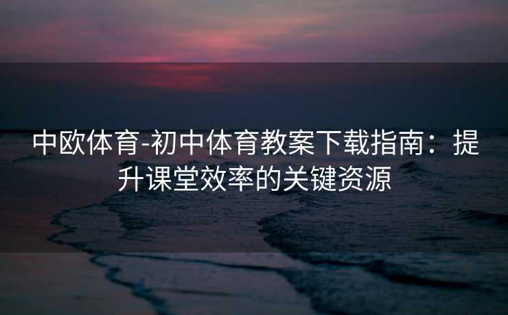 中欧体育-初中体育教案下载指南：提升课堂效率的关键资源