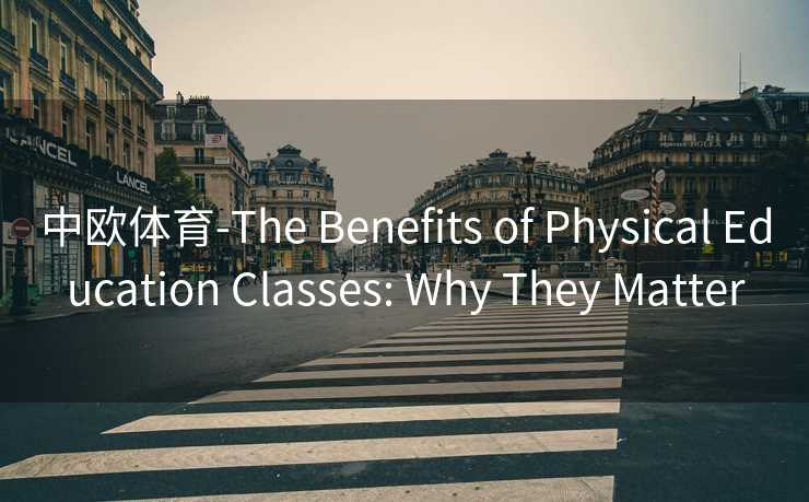 中欧体育-The Benefits of Physical Education Classes: Why They Matter