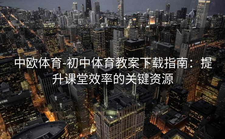 中欧体育-初中体育教案下载指南：提升课堂效率的关键资源