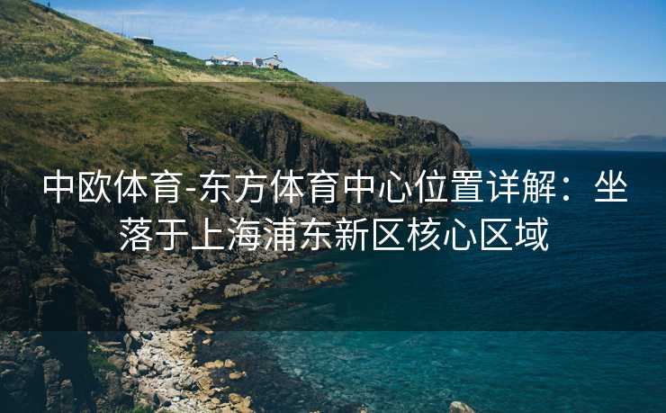 中欧体育-东方体育中心位置详解：坐落于上海浦东新区核心区域