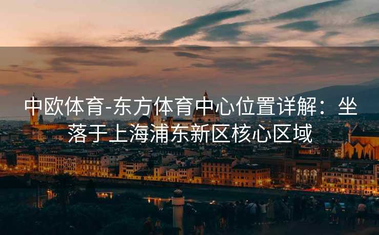 中欧体育-东方体育中心位置详解：坐落于上海浦东新区核心区域
