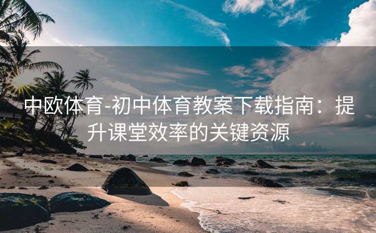 中欧体育-初中体育教案下载指南：提升课堂效率的关键资源