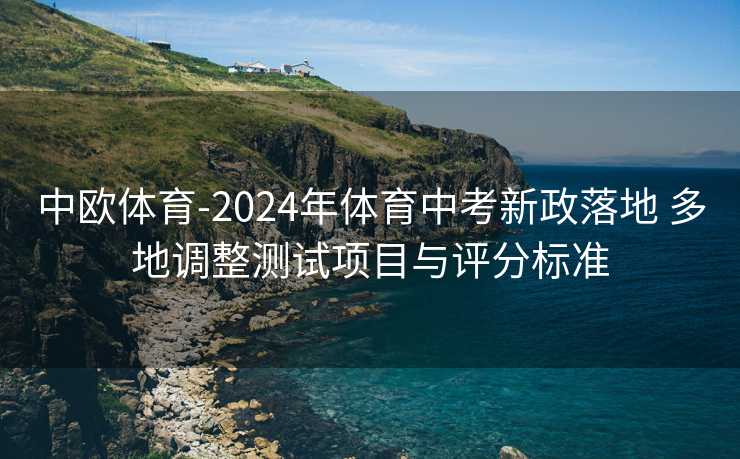 中欧体育-2024年体育中考新政落地 多地调整测试项目与评分标准