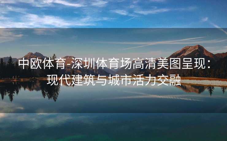 中欧体育-深圳体育场高清美图呈现：现代建筑与城市活力交融