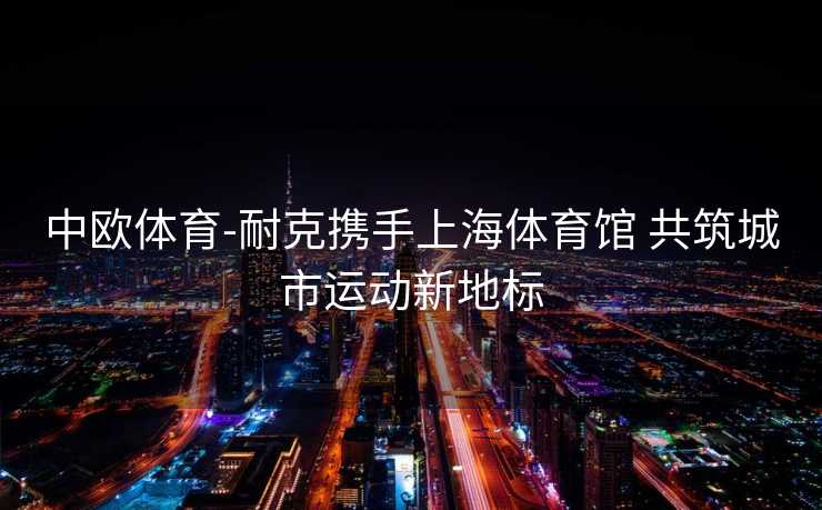 中欧体育-耐克携手上海体育馆 共筑城市运动新地标