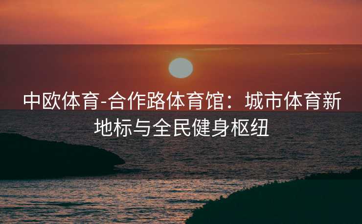 中欧体育-合作路体育馆：城市体育新地标与全民健身枢纽