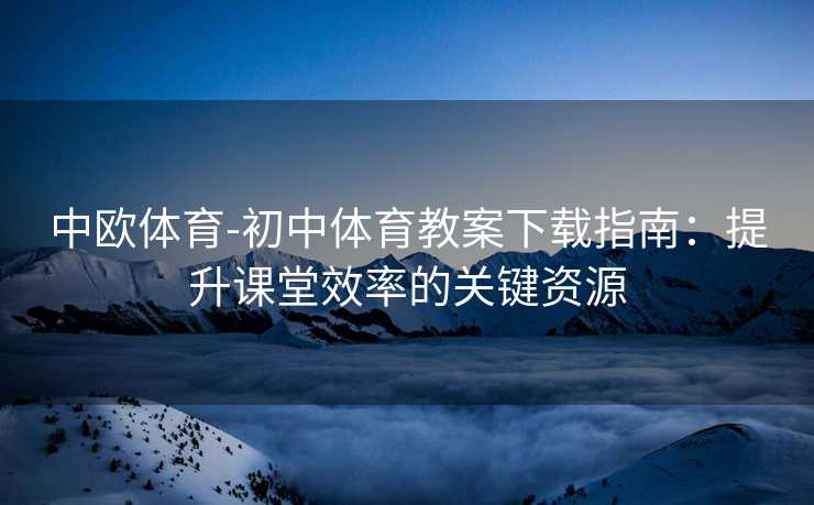 中欧体育-初中体育教案下载指南：提升课堂效率的关键资源