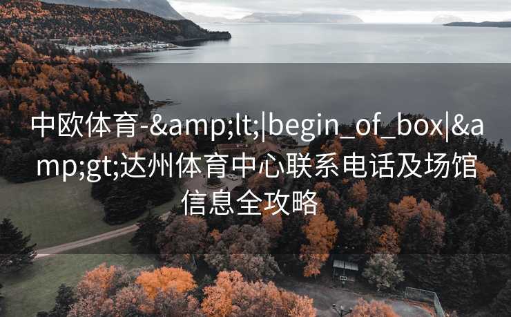 中欧体育-&lt;|begin_of_box|&gt;达州体育中心联系电话及场馆信息全攻略  
