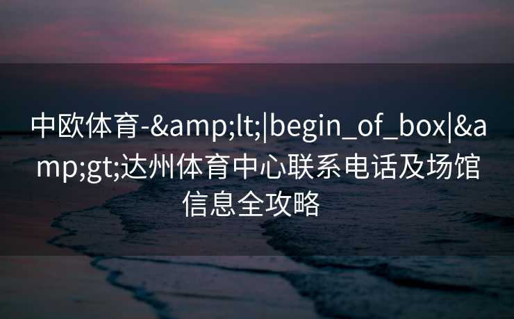 中欧体育-&lt;|begin_of_box|&gt;达州体育中心联系电话及场馆信息全攻略  