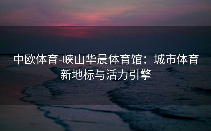 中欧体育-峡山华晨体育馆：城市体育新地标与活力引擎