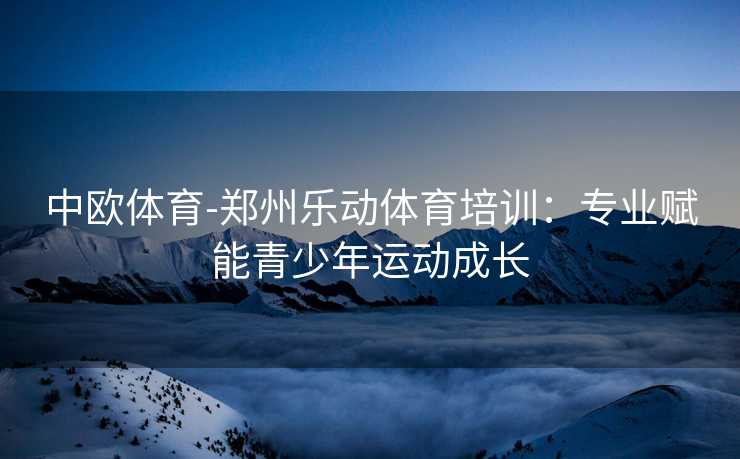 中欧体育-郑州乐动体育培训：专业赋能青少年运动成长