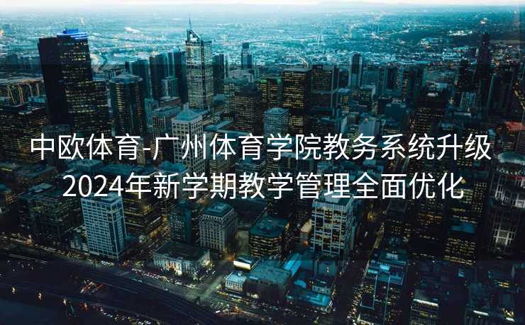 中欧体育-广州体育学院教务系统升级 2024年新学期教学管理全面优化