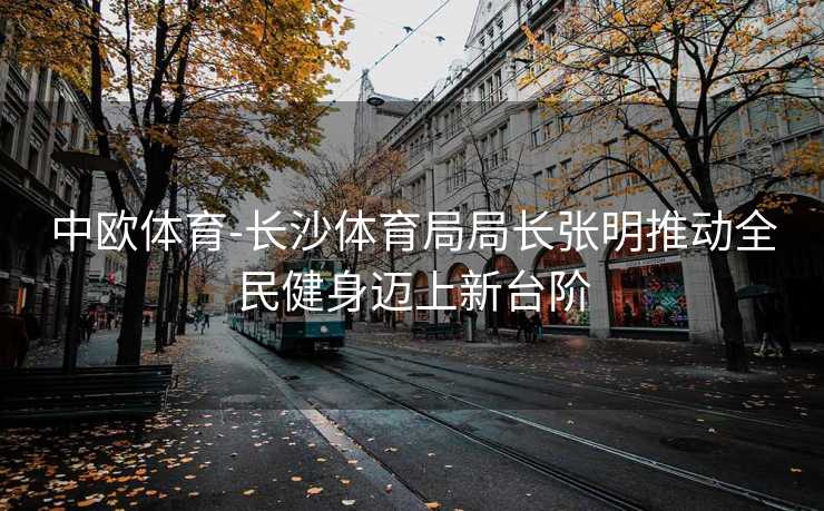 中欧体育-长沙体育局局长张明推动全民健身迈上新台阶