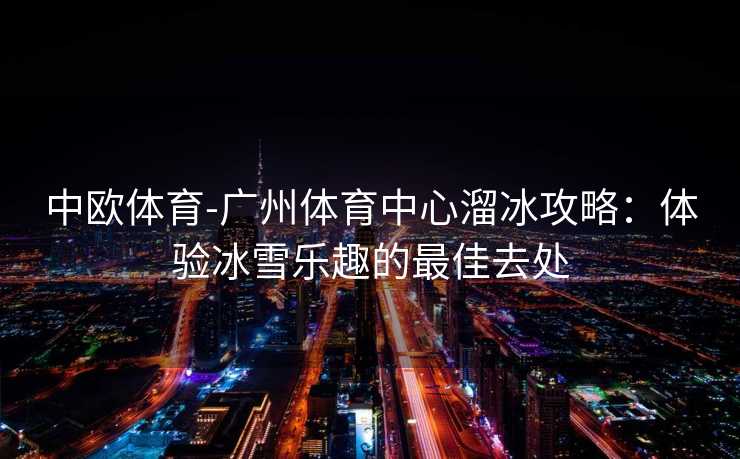 中欧体育-广州体育中心溜冰攻略：体验冰雪乐趣的最佳去处