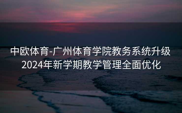中欧体育-广州体育学院教务系统升级 2024年新学期教学管理全面优化