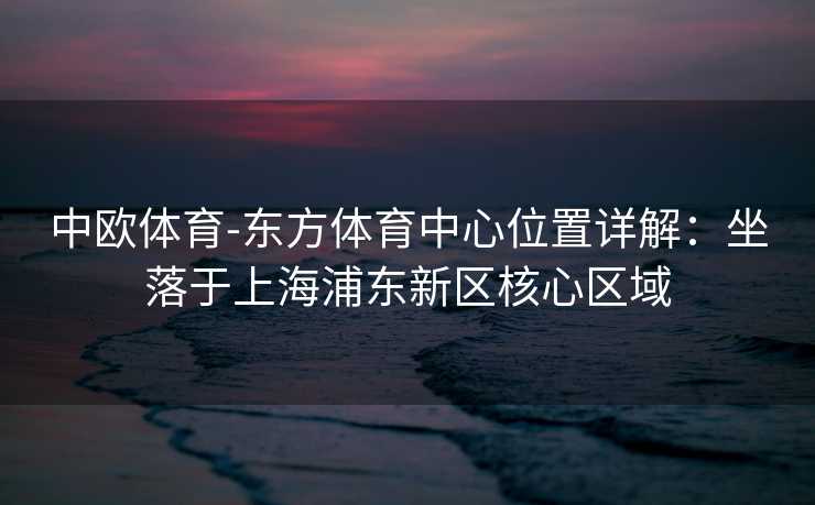 中欧体育-东方体育中心位置详解：坐落于上海浦东新区核心区域