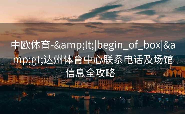 中欧体育-&lt;|begin_of_box|&gt;达州体育中心联系电话及场馆信息全攻略  