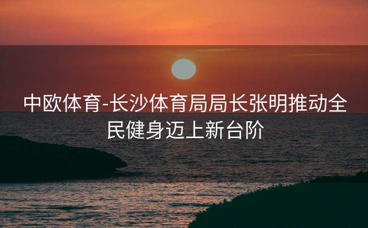 中欧体育-长沙体育局局长张明推动全民健身迈上新台阶