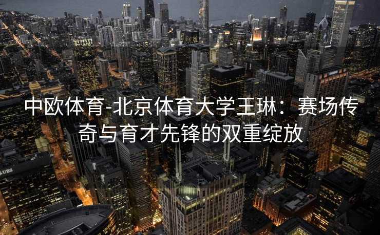 中欧体育-北京体育大学王琳：赛场传奇与育才先锋的双重绽放