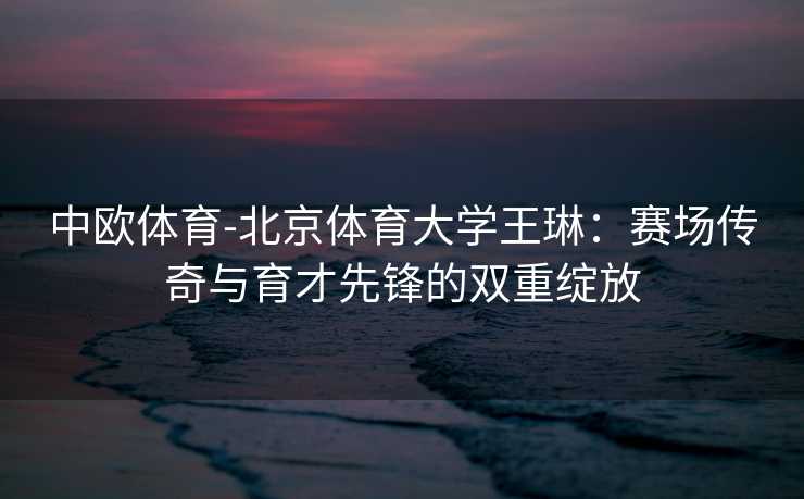 中欧体育-北京体育大学王琳：赛场传奇与育才先锋的双重绽放