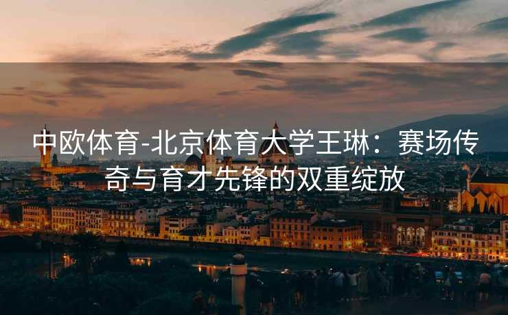 中欧体育-北京体育大学王琳：赛场传奇与育才先锋的双重绽放