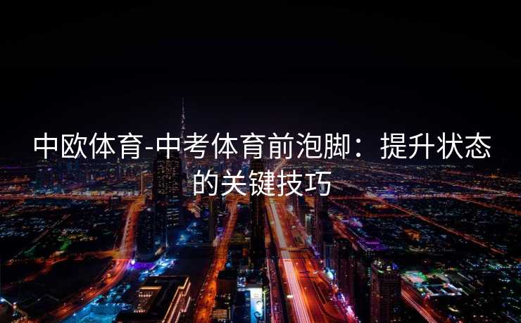 中欧体育-中考体育前泡脚：提升状态的关键技巧