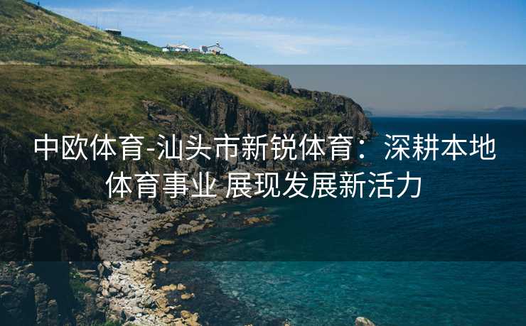 中欧体育-汕头市新锐体育：深耕本地体育事业 展现发展新活力