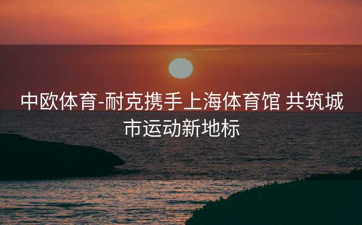 中欧体育-耐克携手上海体育馆 共筑城市运动新地标