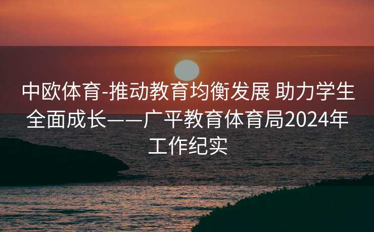 中欧体育-推动教育均衡发展 助力学生全面成长——广平教育体育局2024年工作纪实