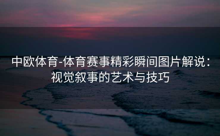 中欧体育-体育赛事精彩瞬间图片解说：视觉叙事的艺术与技巧