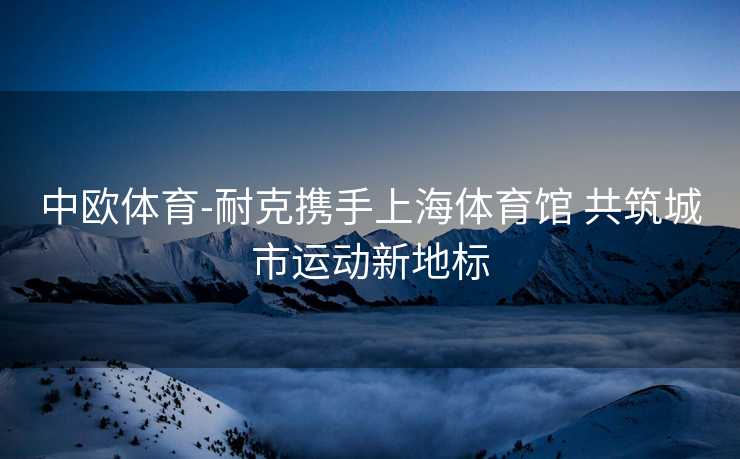 中欧体育-耐克携手上海体育馆 共筑城市运动新地标