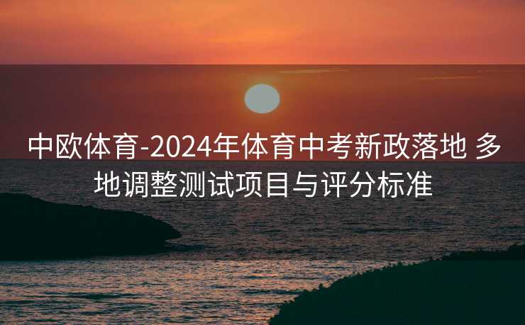 中欧体育-2024年体育中考新政落地 多地调整测试项目与评分标准
